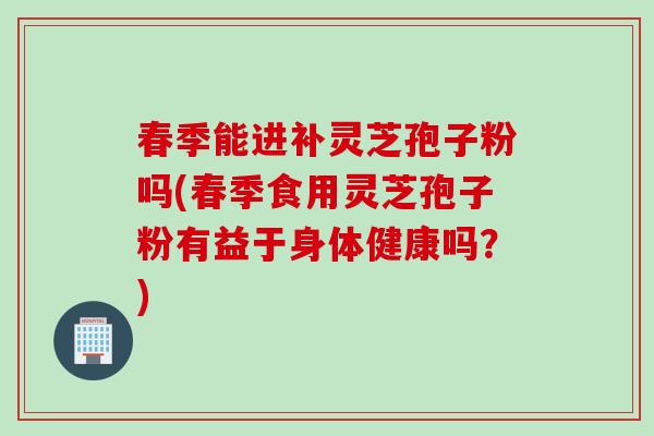 春季能进补灵芝孢子粉吗(春季食用灵芝孢子粉有益于身体健康吗？)