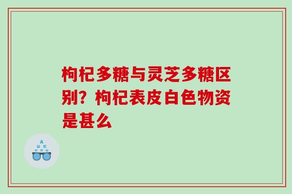枸杞多糖与灵芝多糖区别？枸杞表皮白色物资是甚么