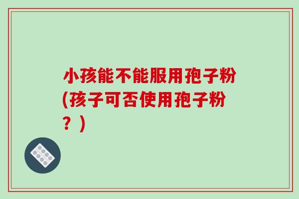 小孩能不能服用孢子粉(孩子可否使用孢子粉？)