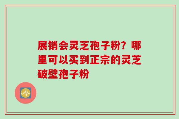 展销会灵芝孢子粉？哪里可以买到正宗的灵芝破壁孢子粉