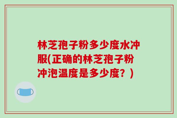 林芝孢子粉多少度水冲服(正确的林芝孢子粉冲泡温度是多少度？)