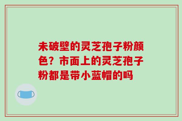 未破壁的灵芝孢子粉颜色?市面上的灵芝孢子粉都是带小蓝帽的吗 未破壁的灵芝孢子粉颜色?市面上的灵芝孢子粉都是带小蓝帽的吗