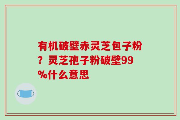 有机破壁赤灵芝包子粉？灵芝孢子粉破壁99%什么意思
