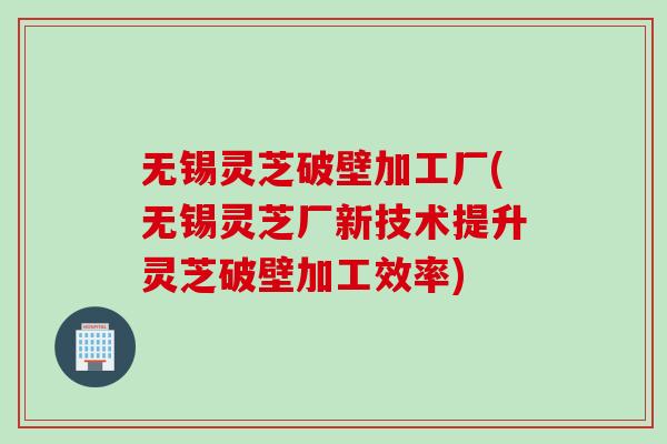 无锡灵芝破壁加工厂(无锡灵芝厂新技术提升灵芝破壁加工效率)