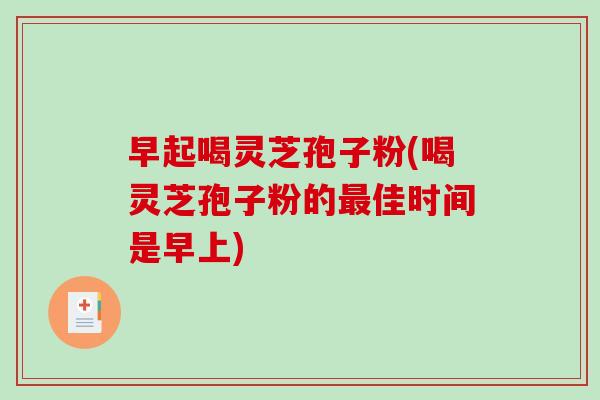 早起喝灵芝孢子粉(喝灵芝孢子粉的最佳时间是早上)