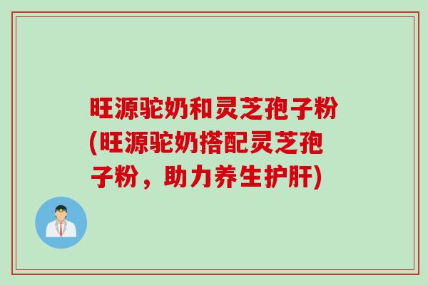 旺源驼奶和灵芝孢子粉(旺源驼奶搭配灵芝孢子粉，助力养生护肝)