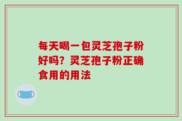 每天喝一包灵芝孢子粉好吗?灵芝孢子粉正确食用的用法 每天喝一包灵芝孢子粉好吗?灵芝孢子粉正确食用的用法