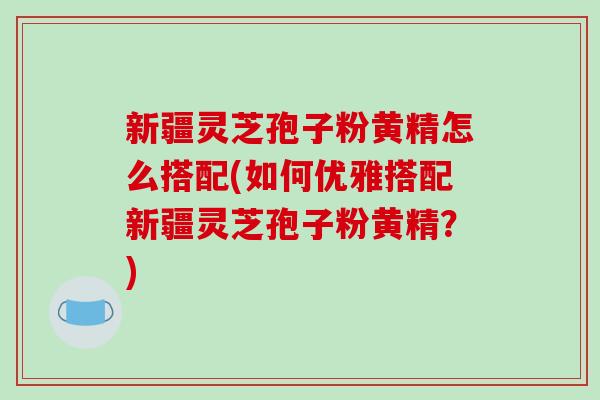 新疆灵芝孢子粉黄精怎么搭配(如何优雅搭配新疆灵芝孢子粉黄精？)