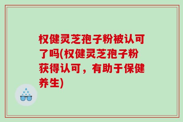 权健灵芝孢子粉被认可了吗(权健灵芝孢子粉获得认可，有助于保健养生)