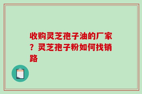收购灵芝孢子油的厂家？灵芝孢子粉如何找销路