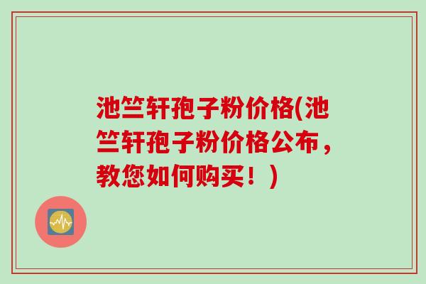 池竺轩孢子粉价格(池竺轩孢子粉价格公布，教您如何购买！)