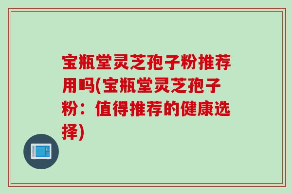 宝瓶堂灵芝孢子粉推荐用吗(宝瓶堂灵芝孢子粉：值得推荐的健康选择)