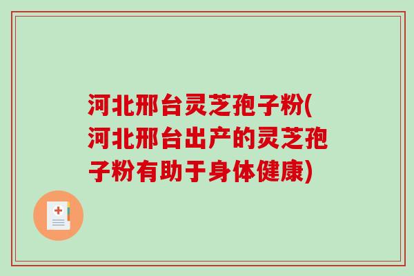 河北邢台灵芝孢子粉(河北邢台出产的灵芝孢子粉有助于身体健康)