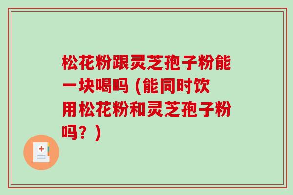松花粉跟灵芝孢子粉能一块喝吗 (能同时饮用松花粉和灵芝孢子粉吗？)