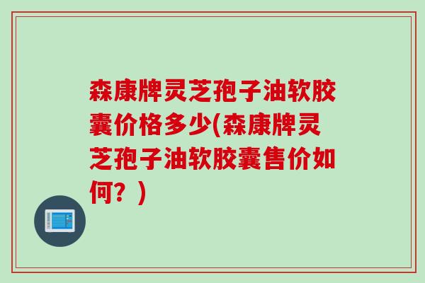 森康牌灵芝孢子油软胶囊价格多少(森康牌灵芝孢子油软胶囊售价如何?) 森康牌灵芝孢子油软胶囊价格多少(森康牌灵芝孢子油软胶囊售价如何?)