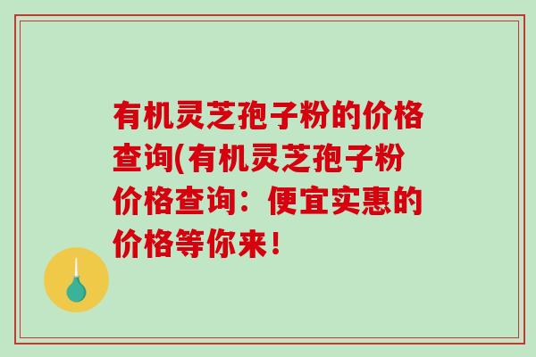 有机灵芝孢子粉的价格查询(有机灵芝孢子粉价格查询：便宜实惠的价格等你来！