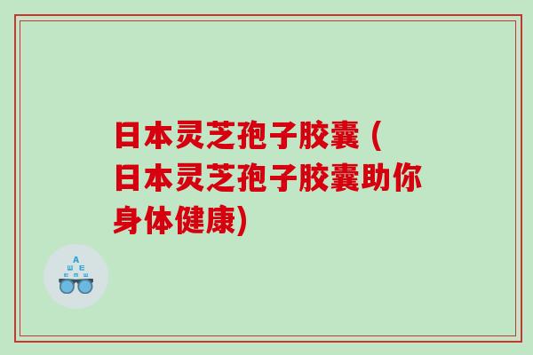日本灵芝孢子胶囊 (日本灵芝孢子胶囊助你身体健康)