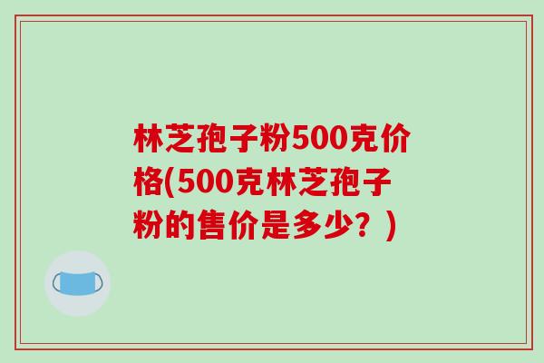 林芝孢子粉500克价格(500克林芝孢子粉的售价是多少？)