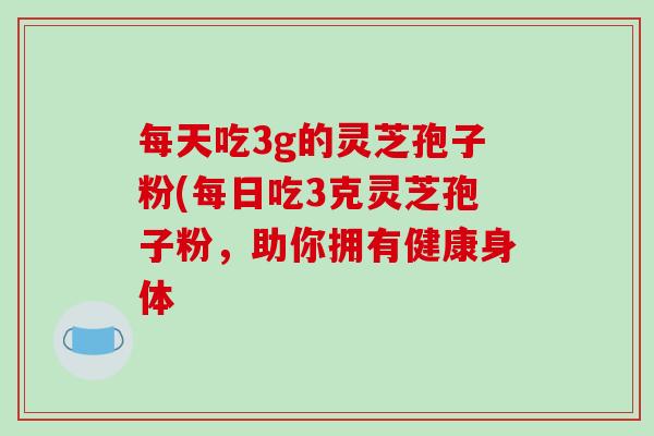 每天吃3g的灵芝孢子粉(每日吃3克灵芝孢子粉,助你拥有健康身体 每天吃3g的灵芝孢子粉(每日吃3克灵芝孢子粉,助你拥有健康身体
