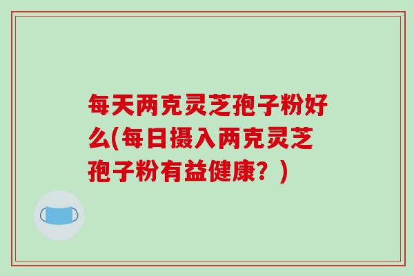 每天两克灵芝孢子粉好么(每日摄入两克灵芝孢子粉有益健康？)