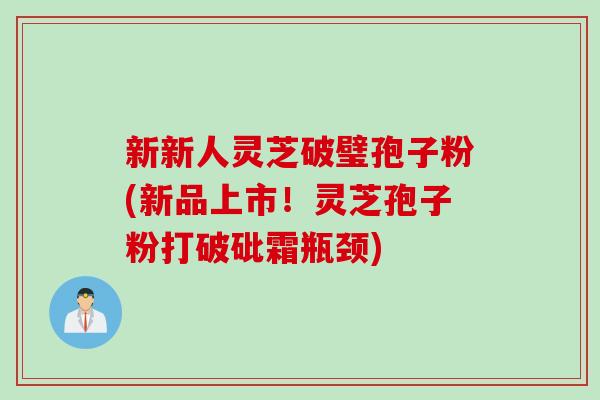 新新人灵芝破璧孢子粉(新品上市！灵芝孢子粉打破砒霜瓶颈)