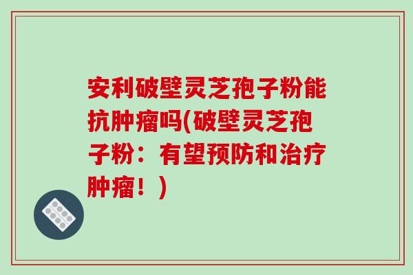 安利破壁灵芝孢子粉能抗肿瘤吗(破壁灵芝孢子粉：有望预防和治疗肿瘤！)