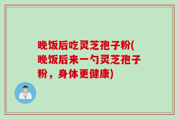 晚饭后吃灵芝孢子粉(晚饭后来一勺灵芝孢子粉，身体更健康)
