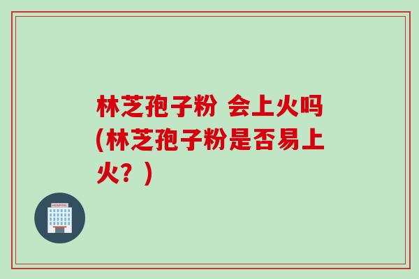 林芝孢子粉 会上火吗(林芝孢子粉是否易上火？)