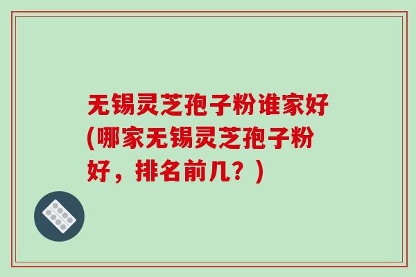 无锡灵芝孢子粉谁家好(哪家无锡灵芝孢子粉好，排名前几？)