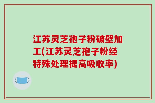 江苏灵芝孢子粉破壁加工(江苏灵芝孢子粉经特殊处理提高吸收率)