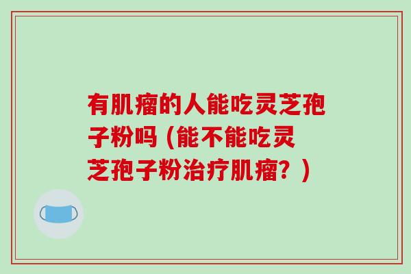有肌瘤的人能吃灵芝孢子粉吗 (能不能吃灵芝孢子粉治疗肌瘤？)