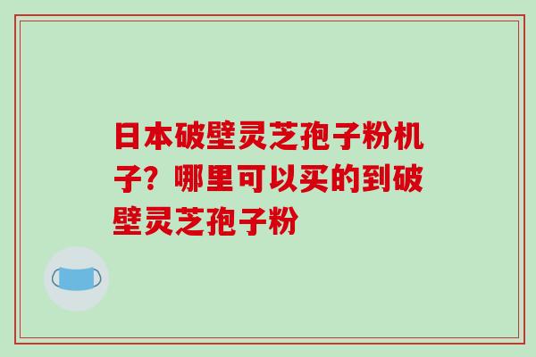 日本破壁灵芝孢子粉机子？哪里可以买的到破壁灵芝孢子粉