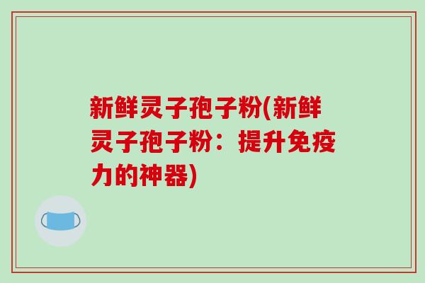 新鲜灵子孢子粉(新鲜灵子孢子粉：提升免疫力的神器)
