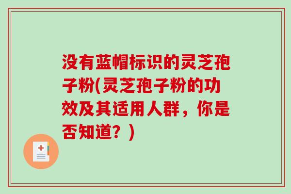 没有蓝帽标识的灵芝孢子粉(灵芝孢子粉的功效及其适用人群，你是否知道？)