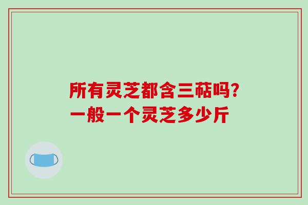 所有灵芝都含三萜吗？一般一个灵芝多少斤