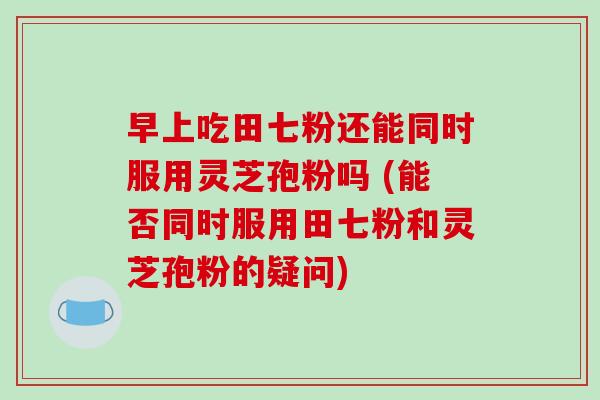 早上吃田七粉还能同时服用灵芝孢粉吗 (能否同时服用田七粉和灵芝孢粉的疑问)