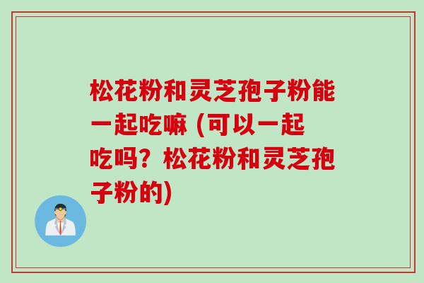 松花粉和灵芝孢子粉能一起吃嘛 (可以一起吃吗？松花粉和灵芝孢子粉的)
