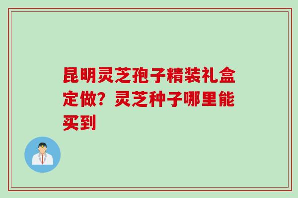 昆明灵芝孢子精装礼盒定做？灵芝种子哪里能买到