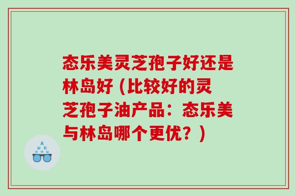 态乐美灵芝孢子好还是林岛好 (比较好的灵芝孢子油产品：态乐美与林岛哪个更优？)
