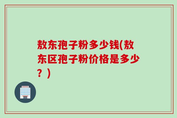 敖东孢子粉多少钱(敖东区孢子粉价格是多少？)