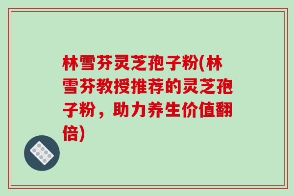 林雪芬灵芝孢子粉(林雪芬教授推荐的灵芝孢子粉，助力养生价值翻倍)