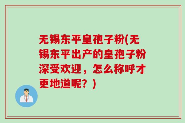 无锡东平皇孢子粉(无锡东平出产的皇孢子粉深受欢迎，怎么称呼才更地道呢？)