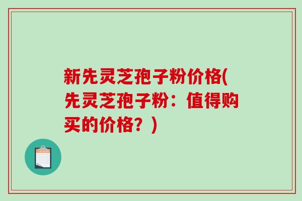 新先灵芝孢子粉价格(先灵芝孢子粉：值得购买的价格？)