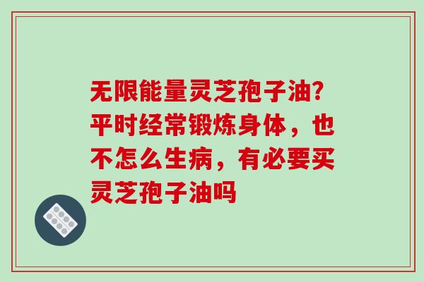 无限能量灵芝孢子油？平时经常锻炼身体，也不怎么生病，有必要买灵芝孢子油吗