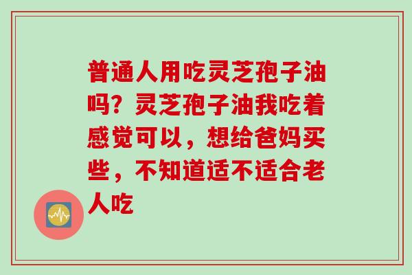 普通人用吃灵芝孢子油吗？灵芝孢子油我吃着感觉可以，想给爸妈买些，不知道适不适合老人吃