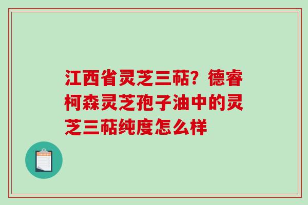 江西省灵芝三萜？德睿柯森灵芝孢子油中的灵芝三萜纯度怎么样