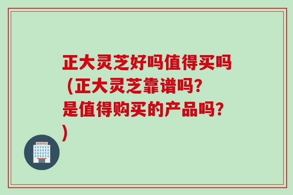 正大灵芝好吗值得买吗 (正大灵芝靠谱吗?是值得购买的产品吗?) 正大灵芝好吗值得买吗 (正大灵芝靠谱吗?是值得购买的产品吗?)