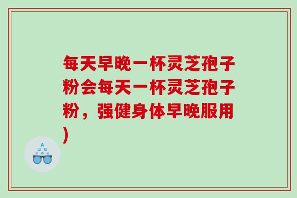 每天早晚一杯灵芝孢子粉会每天一杯灵芝孢子粉，强健身体早晚服用)