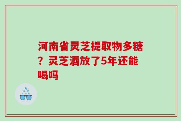 河南省灵芝提取物多糖？灵芝酒放了5年还能喝吗