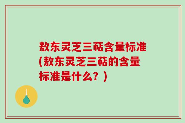 敖东灵芝三萜含量标准(敖东灵芝三萜的含量标准是什么?) 敖东灵芝三萜含量标准(敖东灵芝三萜的含量标准是什么?)